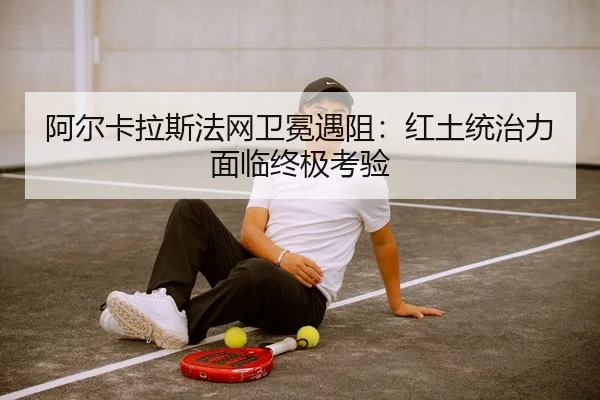 阿尔卡拉斯法网卫冕遇阻：红土统治力面临终极考验