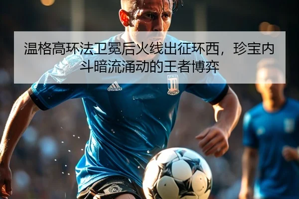 温格高环法卫冕后火线出征环西，珍宝内斗暗流涌动的王者博弈