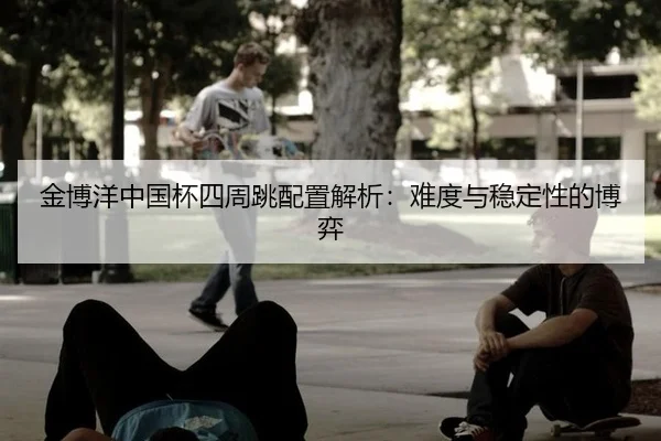 金博洋中国杯四周跳配置解析：难度与稳定性的博弈