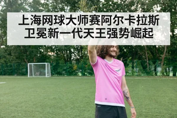 上海网球大师赛阿尔卡拉斯卫冕新一代天王强势崛起