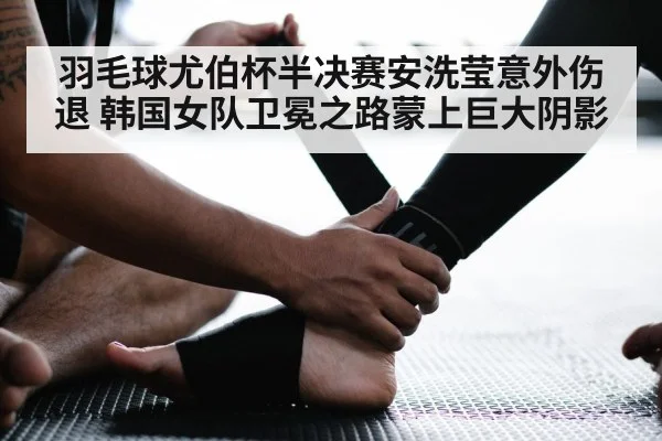 羽毛球尤伯杯半决赛安洗莹意外伤退 韩国女队卫冕之路蒙上巨大阴影